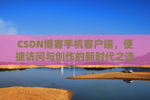 CSDN博客手机客户端，便捷访问与创作的新时代之选